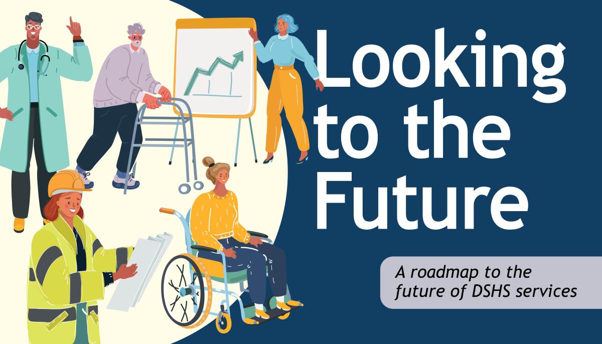 Looking to the future. A roadmap to the future of DSHS Services. Illustration of man with glasses wearing a stethoscope and lab coat. Illustration of man in a walker, woman pointing at a chart, woman in a hard hat reading plans and woman sitting in a wheelchair.